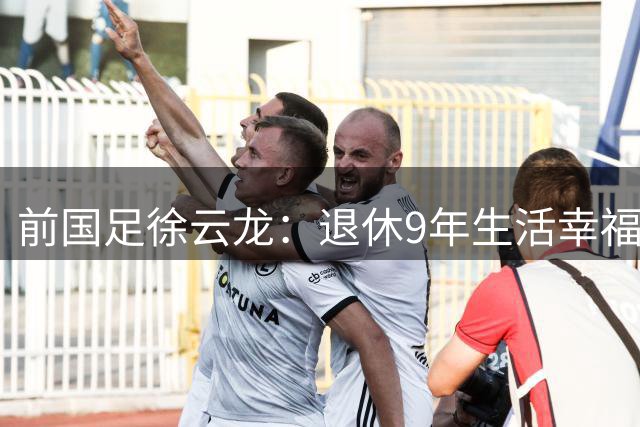 前国足徐云龙：退休9年生活幸福，和演员妻子拍戏 偶尔与队友打球
