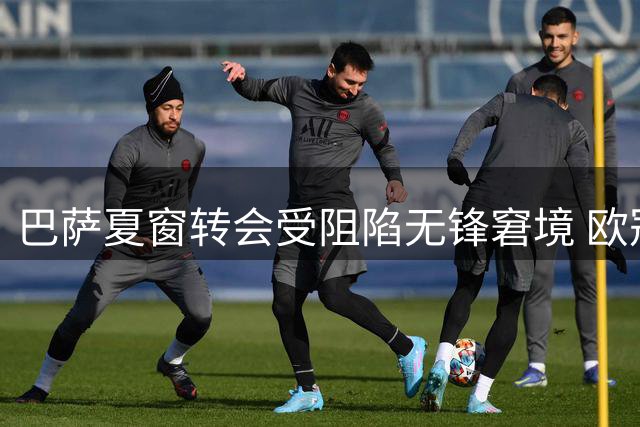 巴萨夏窗转会受阻陷无锋窘境 欧冠征程前景堪忧