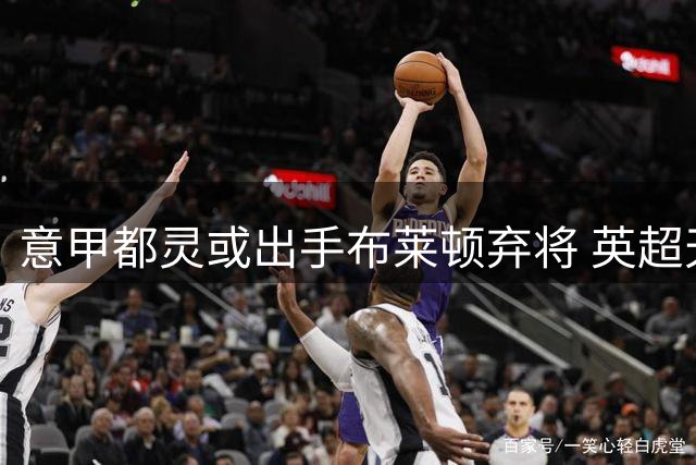 意甲都灵或出手布莱顿弃将 英超天才身价暴跌引关注