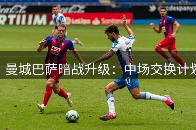 曼城巴萨暗战升级：中场交换计划浮出水面