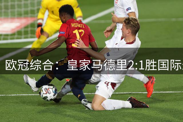 欧冠综合：皇家马德里2:1胜国际米兰