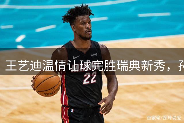 王艺迪温情让球完胜瑞典新秀，孙颖莎伤后首度亮相状态佳