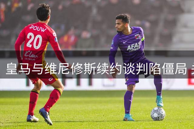 皇马与维尼修斯续约谈判陷僵局 关键分歧或致巴西球星离队