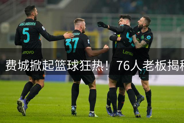 费城掀起篮球狂热！76人老板揭秘州长设立"詹姆斯日"背后故事